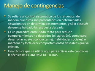 Se refiere al control sistemático de los refuerzos, de
manera que éstos son presentados en determinadas
situaciones y en determinados momentos, y sólo después
de que se ha dado la respuesta deseada.
Es un procedimiento usado tanto para reducir
comportamientos no deseados (ej: agresión), como para
desarrollar nuevas conductas (ej: habilidades sociales) o
mantener y fortalecer comportamientos deseables que ya
existen.
Una técnica que se utiliza aquí para aplicar este control es
la técnica de ECONOMÍA DE FICHAS.
 
