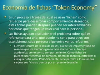 Es un proceso a través del cual se usan “fichas” como
refuerzos para desarrollar comportamientos deseados;
estas fichas pueden después pueden ser intercambiadas
por cosas que tengan un valor real para la persona.
Las fichas ayudan a solucionar el problema sobre qué es
reforzante para uno, que puede no serlo para otro; con
este sistema, cada persona elige entre varios refuerzos.
Ejemplo: Dentro de la sala de clases, puede ser implementado de
manera que los alumnos ganen fichas tanto por su trabajo
académico, como por su comportamiento. Como fichas se
pueden usar sistemas de puntajes, dinero de mentira, estrellitas o
cualquier otra cosa. Periódicamente, se le permite a los alumnos
canjear sus fichas o puntos por un premio deseable.
 