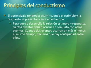 El aprendizaje tenderá a ocurrir cuando el estímulo y la
respuesta se presentan cerca en el tiempo.
Para que se desarrolle la relación estímulo – respuesta,
ciertos eventos deben ocurrir en conjunto con otros
eventos. Cuando dos eventos ocurren en más o menos
el mismo tiempo, decimos que hay contigüidad entre
ellos.
 