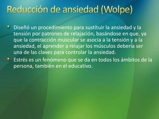 Diseñó un procedimiento para sustituir la ansiedad y la
tensión por patrones de relajación, basándose en que, ya
que la contracción muscular se asocia a la tensión y a la
ansiedad, el aprender a relajar los músculos debería ser
una de las claves para controlar la ansiedad.
Estrés es un fenómeno que se da en todos los ámbitos de la
persona, también en el educativo.
 