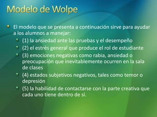 El modelo que se presenta a continuación sirve para ayudar
a los alumnos a manejar:
(1) la ansiedad ante las pruebas y el desempeño
(2) el estrés general que produce el rol de estudiante
(3) emociones negativas como rabia, ansiedad o
preocupación que inevitablemente ocurren en la sala
de clases
(4) estados subjetivos negativos, tales como temor o
depresión
(5) la habilidad de contactarse con la parte creativa que
cada uno tiene dentro de sí.
 