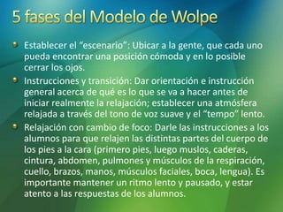 Establecer el “escenario”: Ubicar a la gente, que cada uno
pueda encontrar una posición cómoda y en lo posible
cerrar los ojos.
Instrucciones y transición: Dar orientación e instrucción
general acerca de qué es lo que se va a hacer antes de
iniciar realmente la relajación; establecer una atmósfera
relajada a través del tono de voz suave y el “tempo” lento.
Relajación con cambio de foco: Darle las instrucciones a los
alumnos para que relajen las distintas partes del cuerpo de
los pies a la cara (primero pies, luego muslos, caderas,
cintura, abdomen, pulmones y músculos de la respiración,
cuello, brazos, manos, músculos faciales, boca, lengua). Es
importante mantener un ritmo lento y pausado, y estar
atento a las respuestas de los alumnos.
 