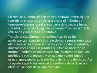 Cierre: Los alumnos deben notar si todavía tienen alguna
tensión en el cuerpo, y relajarla o usar el método de
tensión-relajación (apretar esa parte del cuerpo y luego
soltarla); descansar. Luego, lentamente, “despertar” de la
relajación y del estado meditativo.
Transferencia: Obtener retroalimentación de los
participantes respecto a sus reacciones y sensaciones -que
ellos compartan lo que sintieron- y responder preguntas,
muchas veces para asegurarles que lo que sintieron es
normal. También es útil discutir con los alumnos qué usos
posibles le ven al método y en qué momentos puede
usarse: que puedan aplicarlo fuera de la hora de clases. Así,
se ayuda a que transfieran el aprendizaje de la técnica a
otras situaciones de la vida cotidiana.
 