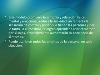 Este modelo promueve la armonía y relajación física,
mental y emocional; reduce la ansiedad, incrementa la
sensación de control y poder que tienen las personas y por
lo tanto, la autoestima; si logran aprender a usar el método
por sí solos, probablemente aumentarán su conciencia de
sí mismos.
Puede usarlo en todos los ámbitos de la persona; en toda
situación.
 