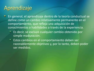 En general, el aprendizaje dentro de la teoría conductual se
define como un cambio relativamente permanente en el
comportamiento, que refleja una adquisición de
conocimientos o habilidades a través de la experiencia.
Es decir, se excluye cualquier cambio obtenido por
simple maduración.
Estos cambios en el comportamiento deben ser
razonablemente objetivos y, por lo tanto, deben poder
ser medidos.
 
