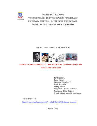 UNIVERSIDAD YACAMBU
VICERRECTORADO DE INVESTIGACIÓN Y POSTGRADO
PROGRAMA: MAESTRÍA EN GERENCIA EDUCACIONAL
INSTITUTO DE INVESTIGACIÓN Y POSTGRADO
EQUIPO 2 -LA ESCUELA DE CHICAGO
TEORÍAS CRIMINOLÓGICAS - DELINCUENCIA -DESORGANIZACIÓN
SOCIAL DE CHICAGO
Participantes.
Tahis Cantor
Gioconda González T.
María Torrealba
Jourley Peraza
Asignatura: Diseño cualitativo
Mediadora: Hilda Jiménez
E-mail: hildacarmen29@gmail.com
Ver evidencias en:
https://www.youtube.com/watch?v=mEaINEavxWQ&feature=youtu.be
Marzo, 2016
 