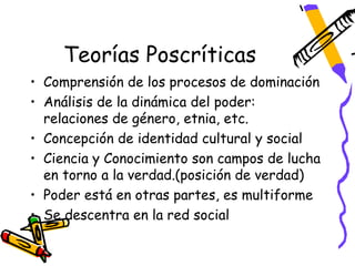 Teorías Poscríticas
• Comprensión de los procesos de dominación
• Análisis de la dinámica del poder:
  relaciones de género, etnia, etc.
• Concepción de identidad cultural y social
• Ciencia y Conocimiento son campos de lucha
  en torno a la verdad.(posición de verdad)
• Poder está en otras partes, es multiforme
• Se descentra en la red social
 