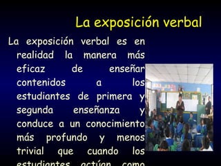 La exposición verbal La exposición verbal es en realidad la manera más eficaz de enseñar contenidos a los estudiantes de primera y segunda enseñanza y conduce a un conocimiento más profundo y menos trivial que cuando los estudiantes actúan como sus propios pedagogos 