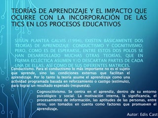 TEORÍAS DE APRENDIZAJE Y EL IMPACTO QUE
OCURRE CON LA INCORPORACIÓN DE LAS
TICS EN LOS PROCESOS EDUCATIVOS
SEGÚN PLANTEA GALVIS (1994), EXISTEN BÁSICAMENTE DOS
TEORÍAS DE APRENDIZAJE: CONDUCTISMO Y COGNITIVISMO;
PERO, COMO ES DE ESPERARSE, ENTRE ESTOS DOS POLOS SE
HAN DESARROLLADO MUCHAS OTRAS TEORÍAS, QUE EN
FORMA ECLÉCTICA ASUMEN Y/O DESCARTAN PARTES DE CADA
UNA DE ELLAS, ASÍ COMO DE SUS DIFERENTES MATRICES.
Conductismo. Para el conductismo lo más importante no es el sujeto
que aprende, sino las condiciones externas que facilitan el
aprendizaje. Por lo tanto la teoría asume el aprendizaje como una
actividad programada basada en reforzamiento o castigo (estímulo),
para lograr un resultado esperado (respuesta).
Cognoscitivismo. Se centra en el aprendiz, dentro de su entorno
psicológico y social. La motivación interna, la significancia, el
procesamiento de información, las aptitudes de las personas, entre
otros, son tomados en cuenta como factores que promueven el
aprendizaje.
Autor: Edis Casti
 