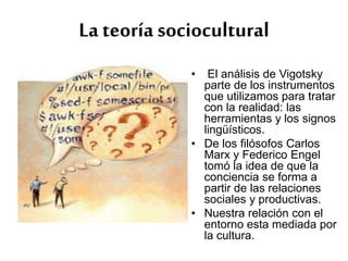 La teoría sociocultural
• El análisis de Vigotsky
parte de los instrumentos
que utilizamos para tratar
con la realidad: las
herramientas y los signos
lingüísticos.
• De los filósofos Carlos
Marx y Federico Engel
tomó la idea de que la
conciencia se forma a
partir de las relaciones
sociales y productivas.
• Nuestra relación con el
entorno esta mediada por
la cultura.
 