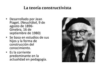 • Desarrollado por Jean
Piaget. (Neuchâtel, 9 de
agosto de 1896-
Ginebra, 16 de
septiembre de 1980)
• Se basa en estudios de sus
hijos y la forma de
construcción del
conocimiento.
• Es la corriente
predominante en la
actualidad en pedagogía.
La teoría constructivista
 