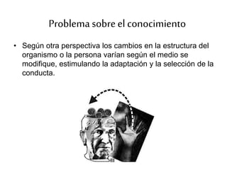 • Según otra perspectiva los cambios en la estructura del
organismo o la persona varían según el medio se
modifique, estimulando la adaptación y la selección de la
conducta.
Problemasobreel conocimiento
 