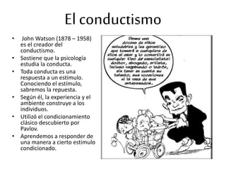 El conductismo
• John Watson (1878 – 1958)
es el creador del
conductismo.
• Sostiene que la psicología
estudia la conducta.
• Toda conducta es una
respuesta a un estimulo.
Conociendo el estímulo,
sabremos la repuesta.
• Según él, la experiencia y el
ambiente construye a los
individuos.
• Utilizó el condicionamiento
clásico descubierto por
Pavlov.
• Aprendemos a responder de
una manera a cierto estimulo
condicionado.
 
