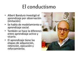 • Albert Bandura investigó el
aprendizaje por observación
(imitación)
• Se habla de modelamiento o
aprendizaje social.
• También se hace la diferencia
entre aprendizaje activo y
vicario.
• El aprendizaje tiene las
etapas de adquisición,
retención, ejecución y
reforzamiento.
El conductismo
 