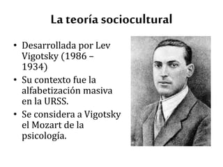 La teoría sociocultural
• Desarrollada por Lev
Vigotsky (1986 –
1934)
• Su contexto fue la
alfabetización masiva
en la URSS.
• Se considera a Vigotsky
el Mozart de la
psicología.
 