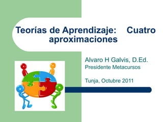 Teor ías de Aprendizaje:  Cuatro aproximaciones   Alvaro H Galvis, D.Ed. Presidente Metacursos Tunja, Octubre 2011 