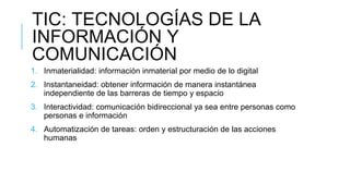 TIC: TECNOLOGÍAS DE LA
INFORMACIÓN Y
COMUNICACIÓN
1. Inmaterialidad: información inmaterial por medio de lo digital
2. Ins...