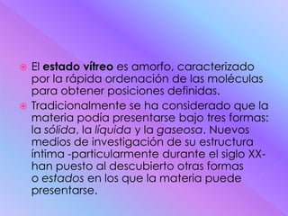  El estado vítreo es amorfo, caracterizado
  por la rápida ordenación de las moléculas
  para obtener posiciones definidas.
 Tradicionalmente se ha considerado que la
  materia podía presentarse bajo tres formas:
  la sólida, la líquida y la gaseosa. Nuevos
  medios de investigación de su estructura
  íntima -particularmente durante el siglo XX-
  han puesto al descubierto otras formas
  o estados en los que la materia puede
  presentarse.
 