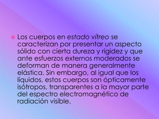    Los cuerpos en estado vítreo se
    caracterizan por presentar un aspecto
    sólido con cierta dureza y rigidez y que
    ante esfuerzos externos moderados se
    deforman de manera generalmente
    elástica. Sin embargo, al igual que los
    líquidos, estos cuerpos son ópticamente
    isótropos, transparentes a la mayor parte
    del espectro electromagnético de
    radiación visible.
 