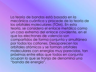 La teoría de bandas está basada en la
mecánica cuántica y procede de la teoría de
los orbitales moleculares (TOM). En esta
teoría, se considera el enlace metálico como
un caso extremo del enlace covalente, en el
que los electrones de valencia son
compartidos de forma conjunta y simultánea
por todos los cationes. Desaparecen los
orbitales atómicos y se forman orbitales
moleculares con energías muy parecidas, tan
próximas entre ellas que todos en conjunto
ocupan lo que se franja de denomina una
“banda de energía”.
 