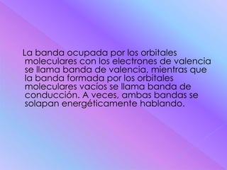 La banda ocupada por los orbitales
 moleculares con los electrones de valencia
 se llama banda de valencia, mientras que
 la banda formada por los orbitales
 moleculares vacíos se llama banda de
 conducción. A veces, ambas bandas se
 solapan energéticamente hablando.
 