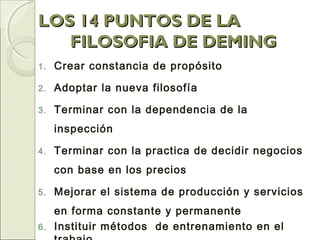 LOS 14 PUNTOS DE LALOS 14 PUNTOS DE LA
FILOSOFIA DE DEMINGFILOSOFIA DE DEMING
1. Crear constancia de propósito
2. Adoptar la nueva filosofía
3. Terminar con la dependencia de la
inspección
4. Terminar con la practica de decidir negocios
con base en los precios
5. Mejorar el sistema de producción y servicios
en forma constante y permanente
6. Instituir métodos de entrenamiento en el
 