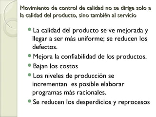 Movimiento de control de calidad no se dirige solo aMovimiento de control de calidad no se dirige solo a
la calidad del producto, sino también al serviciola calidad del producto, sino también al servicio
La calidad del producto se ve mejorada y
llegar a ser más uniforme; se reducen los
defectos.
Mejora la confiabilidad de los productos.
Bajan los costos
Los niveles de producción se
incrementan es posible elaborar
programas más racionales.
Se reducen los desperdicios y reprocesos
 