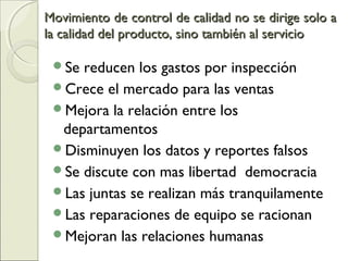 Movimiento de control de calidad no se dirige solo aMovimiento de control de calidad no se dirige solo a
la calidad del producto, sino también al serviciola calidad del producto, sino también al servicio
Se reducen los gastos por inspección
Crece el mercado para las ventas
Mejora la relación entre los
departamentos
Disminuyen los datos y reportes falsos
Se discute con mas libertad democracia
Las juntas se realizan más tranquilamente
Las reparaciones de equipo se racionan
Mejoran las relaciones humanas
 