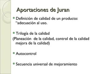 Aportaciones de JuranAportaciones de Juran
Definición de calidad de un producto:
“adecuación al uso.
Trilogía de la calidad
(Planeación de la calidad, control de la calidad
mejora de la calidad)
Autocontrol
Secuencia universal de mejoramiento
 