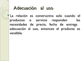 Adecuación al usoAdecuación al uso
La relación es constructiva solo cuando el
productos o servicio responden las
necesidades de precio, fecha de entrega
adecuación al uso, entonces el producto es
vendible.
 
