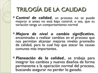 TRILOGÍA DE LA CALIDADTRILOGÍA DE LA CALIDAD
Control de calidad, un proceso no se puede
mejorar si antes no está bajo control, o sea, que su
variación tenga un comportamiento normal
Mejora de nivel o cambio significativo,
encaminadas a realizar cambios en el proceso que
nos permitan alcanzar mejores niveles promedio
de calidad, para lo cual hay que atacar las causas
comunes más importantes.
Planeación de la calidad., se trabaja para
integrar los cambios y nuevos diseños de forma
permanente a la operación normal del proceso,
buscando asegurar no perder lo ganado.
 
