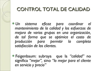 Un sistema eficaz para coordinar el
mantenimiento de la calidad y los esfuerzos de
mejora de varios grupos en una organización,
de tal forma que se optimice el costo de
producción para permitir la completa
satisfacción de los clientes.
Feigenbaum: subraya que la “calidad” no
significa “mejor”, sino “lo mejor para el cliente
en servicio y precio”
CONTROL TOTAL DE CALIDADCONTROL TOTAL DE CALIDAD
 