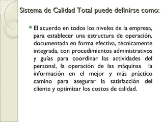 El acuerdo en todos los niveles de la empresa,
para establecer una estructura de operación,
documentada en forma efectiva, técnicamente
integrada, con procedimientos administrativos
y guías para coordinar las actividades del
personal, la operación de las máquinas la
información en el mejor y más práctico
camino para asegurar la satisfacción del
cliente y optimizar los costos de calidad.
Sistema de Calidad Total puede definirse como:Sistema de Calidad Total puede definirse como:
 