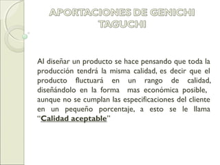 Al diseñar un producto se hace pensando que toda la
producción tendrá la misma calidad, es decir que el
producto fluctuará en un rango de calidad,
diseñándolo en la forma mas económica posible,
aunque no se cumplan las especificaciones del cliente
en un pequeño porcentaje, a esto se le llama
“Calidad aceptable”
 
