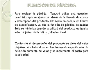 Para evaluar la pérdida Taguchi utiliza una ecuación
cuadrática que se ajusta con datos de la historia de costos
y desempeño del producto. No toma en cuenta los límites
de especificación, ya que la función de pérdida de calidad
Sólo se minimiza cuando la calidad del producto es igual al
valor objetivo de la calidad, el valor ideal.
Conforme el desempeño del producto se aleje del valor
objetivo, aún hallándose en los límites de especificación la
ecuación aumenta de valor y se incrementa el costo para
la sociedad.
 