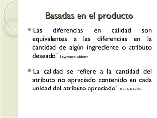 Basadas en el productoBasadas en el producto
Las diferencias en calidad son
equivalentes a las diferencias en la
cantidad de algún ingrediente o atributo
deseado´ Lawrence Abbott
La calidad se refiere a la cantidad del
atributo no apreciado contenido en cada
unidad del atributo apreciado´ Keith B Leffler
 