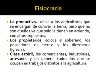  La productiva.- ubica a los agricultores que
se encargan de cultivar la tierra, pero que no
son dueños ya que sólo la tienen en arriendo,
con altos impuestos.
 Los propietarios, coloca al soberano, los
poseedores de tierras y los diezmeros
(Iglesia).
 Clase estéril, los comerciantes, industriales,
artesanos y en general todos los que se
ocupan en trabajos distintos a la agricultura.
 