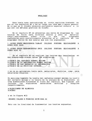 PROLOGO
Esta t e s i s e s t á e s t r u c t u r a d a en s i e t e c a p í t u l o s , t r a t a n d o de
que en l o s c a p í t u l o s #3 y #4 se t e n g a una i d e a rtós o menos g e n e r a l
de l o que e s e l d i s e ñ o m e c á n i c o . p o n i é n d o l e e s p e c i a l e n f á s i s a l o
que son l o s métodos g r á f i c o s de d i s e ñ o .
En e l c a p i t u l o #5 s e p r e s e n t a n una s e r i e de diagramas de l a s
t e o r l as de f a l l a para d i v e r s o s a c e r o s y para un m a t e r i a l
f r á g i 1 . e x p l i c a n d ó s e s o b r e e1 l o s l o que 1 os diagramas
r e p r e s e n t a n , p a r a p o s t e r i o r m e n t e p r e s e n t a r en e l c a p i t u l o #6 l o s
diagramas r e a l e s de dos a c e r o s que son 1 os s i g u i e n t e s :
1.-ACERO GRADO MAQUINARIA TcMo4T CALIDAD FORTUNA EQUIVALENTE A
ACERO A I S I 4140
2.-ACERO GRADO HERRAMIENTAS SW55 CALIDAD FORTUNA EQUIVALENTE A
ACERO A I S I 01
En e l c a p i t u l o #3 se e x p l i c a n l a s t e o r í a s más i m p o r t a n t e s en
dos dimensiones » s i e n d o e s t a s l a s s i g u i e n t e s :
a)TEORÍA DEL ESFUERZO NORMAL MÁXIMO
b)TOERÍ A DE LA DEFORMACION NORMAL MÁXIMA
C) TEORÍ A DE LAS ENERGÍAS DE DEFORMACION
d)TEORÍ A DE LA FRICCION INTERNA
y se v e su a p l i c a c i ó n t a n t o para m a t e r i a l e s d ú c t i l e s como para
m a t e r i a l es f r á g i l e s .
Se menciona también l a t e o r í a d e l e s f u e r z o normal máximo,la t e o r í a
del c o r t a n t e máximo y l a t e o r í a de l a e n e r g í a de la d i s t o r s i ó n en
t r e s d i m e n s i o n e s . C i t á n d o s e a l f i n a l de 1 c a p i t u l o , dos f i g u r a s que
incluyen l o s s i g u i e n t e s m a t e r i a l e s d ú c t i l e s y f r á g i l e s
r e s p e c t i v a m e n t e :
a)ALEACIONES DE ALUMINIO
b)ACERO
y en la f i g u r a #12
-HIERRO COLADO 0 FUNDIDO ASTM NÚM.30
Esto con l a f i n a l i d a d de fundamentar l a s t e o r í as e x p u e s t a s .
 