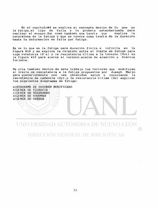 En e l c a p i t u l o # 4 se e x p l i c a e l c o n c e p t o b á s i c o de l o que e s
la f a t i g a , e l t i p o de f a l l a y l a p r o b e t a e s t a n d a r i z a d a para
r e a l i z a r e l e n s a y o . A s í como también una t e o r í a que e x p l i c a l a
n a t u r a l e z a de l a f a t i g a y que se conoce como t e o r í a de l a d u r a c i ó n
hasta la d e f o r m a c i ó n en f a l l a por f a t i g a .
Se ve l o que es la f a t i g a para d u r a c i ó n f i n i t a e i n f i n i t a en la
f igura #18 y se e x p l i c a l a r e l a c i ó n e n t r e e l l í mi t e de f a t i g a para
v i g a r o t a t o r i a ( S ' e ) y l a r e s i s t e n c i a ú l t i m a a la t e n s i ó n ( S u t ) en
la f i g u r a #19 para a c e r o s a l c a r b o n o , a c e r o s de a l e a c i ó n y h i e r r o s
f o r iados.
Se c i t a también d e n t r o de e s t e t r a b a j o l o s f a c t o r e s que m o d i f i c a n
e l l i m i t e de r e s i s t e n c i a a l a f a t i g a p r o p u e s t o s por Joseph Marin
para p o s t e r i o r m e n t e una v e z o b t e n i d o s e s t o s y c o n o c i e n d o l a
r e s i s t e n c i a de c e d e n c i a ( S y ) , y l a r e s i s t e n c i a ú l t i m a (Su) e x p l i c a r
l o s s i g u i e n t e s diagramas de f a t i g a :
a)DIAGRAMA DE GOODMAN MODIFICADO
b ) U N E A DE FLUENCIA
c)LÍNEA DE SODERBERG
d) Lí NEA DE GOODMAN
e ) Lí NEA DE GERBER
 