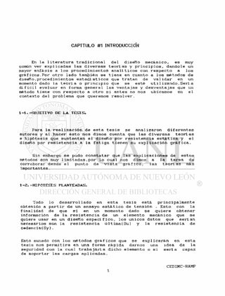 CAPITULO #1 INTRODUCCIÓN
En l a 1 i t e r a t u r a t r a d i c i o n a l d e l d i s e f í o m e c á n i c o . e s muy
común v e r e x p l i c a d a s l a s d i v e r s a s t e o r í a s y p r i n c i p i o s , d á n d o l e un
mayor e n f á s i s a l o s p r o c e d i m i e n t o s a n a l í t i c o s con r e s p e c t o a l o s
g r á f i c o s . P o r o t r o l a d o también se t i e n e en cuanto a l o s métodos de
d i s e f í o . p r o c e d i m i e n t o s e s t a d í s t i c o s que t r a t a n de v a l i d a r en un
momento dado la t e o r í a o p r i n c i p i o que se e s t é u t i 1 i z a n d o . S e r í a
d l f i c i l e v a l u a r en forma g e n e r a l l a s v e n t a j a s y d e s v e n t a j a s que un
método t i e n e con r e s p e c t o a o t r o s i a n t e s no nos ubicamos en e l
c o n t e x t o de 1 problema que queremos r e s o l v e r .
1 - 1 . - O B J E T I V O DE L A T E S I S .
Para l a r e a l i z a c i ó n de e s t a t e s i s se a n a l i z a r o n d i f e r e n t e s
autores y al h a c e r e s t o nos dimos cuenta que l a s d i v e r s a s t e o r í a s
e h i p ó t e s i s que s u s t e n t a n e l d i s e f í o por r e s i s t e n c i a e s t á t i c a y e l
diseRo por r e s i s t e n c i a a l a f a t i g a t i e n e n su e x p l i c a c i ó n g r á f i c a .
Sin embargo s e pudo c o n s t a t a r que 1 as e x p l i c a c i o n e s de e s t o s
métodos son muy 1 i m i t a d a s . p o r l o cual nos dimos a l a t a r e a de
c o r r o b o r a r desde e l punto de v i s t a g r á f i c o , l a s t e o r í a s más
importantes.
1 - 2 . - H I P Ó T E S I S PLANTEADAS.
Todo l o d e s a r r o 1 1 a d o en e s t a t e s i s está, p r i n c i p a l m e n t e
obtenido a p a r t i r de un e n s a y o e s t á t i c o de t e n s i ó n . E s t o con l a
f i n a l i d a d de que s í en un momento dado se q u i e r e o b t e n e r
información de l a r e s i s t e n c i a de un elemento mecánico que s e
q u i e r e usar en un d i s e R o e s p e c í f i c o , l o s ú n i c o s d a t o s que s e r í an
n e c e s a r i o s son la r e s i s t e n c i a <i 1 t i m a ( S u ) y la r e s i s t e n c i a de
c e d e n c i a ( S y ) .
Esto aunado con l o s métodos g r á f i c o s que se e x p l i c a r á n en e s t a
t e s i s nos p e r m i t i r a en una forma r á p i d a darnos una i d e a de l a
seguridad con la c u a l t r a b a j a r í a d i c h o elemento o s i s e r í a capaz
de s o p o r t a r l a s c a r g a s a p i i c a d a s .
 