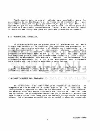 P o s i b l e m e n t e e s t e no sea e l método más c o n f i a b l e para l a
r e a l i z a c i ó n de un d i s e ñ o , p e r o s i l o vemos en e l c o n t e x t o de que
e s t e nétodo r e q u i e r e de poca i n f o r m a c i ó n , de que es muy f á c i l de
eraplear.de que es muy económico y de que s i e n t a l a s b a s e s para una
s o l u c i ó n más d e t a l l a d a , p r o b a b l e m e n t e l l e g u e a s e r en muchos c a s o s
la s o l u c i ó n mas a p r o p i a d a para un problema p l a n t e a d o de d i s e ñ o .
1 - 3 . -METODOLOGIA EMPLEADA.
El p r o c e d i m i e n t o que s e s i g u i ó para la e l a b o r a c i ó n de e s t e
t r a b a j o fué p r i m e r o ; e l de e x p l i c a r l o s c o n c e p t o s que s u s t e n t a n e l
diseño por r e s i s t e n c i a e s t á t i c a y e l d i s e ñ o por r e s i s t e n c i a a l a
f a t i g a . P o s t e r i o r m e n t e s e s e l e c c i o n a r o n a l g u n o s m a t e r i a l e s
r e p o r t a d o s en l a 1 i t e r a t u r a t r a d i c i o n a l y s e o b t u v i e r o n sus
propiedades mecánicas,como e l Sy y e l Su para r e a 1 i z a r l u e g o
sus diagramas para d i s e ñ o p o r r e s i s t e n c i a e s t á t i c a y para f a t i g a ,
enseguida se ensayaron dos a c e r o s a t e n s i ó n , se o b t u v i e r o n l a s
propiedades mecánicas Su y Sy y se r e a l i z a r o n sus d i a g r a m a s
para d i s e ñ o por r e s i s t e n c i a e s t á t i c a y para f a t i g a .
Todos l o s d i a g r a m a s s e r e a l i z a r o n por computadora,con e1
paquete de AUTOCAD v e r s i ó n 10 y s e u t i l i z ó una e s c a l a t a l que
p e r m i t i e r a o b t e n e r d i c h o s diagramas en una h o j a tamaño c a r t a .
1 - 4 . - L I M I T A C I O N E S DEL TRABAJO.
En e l d e s a r r o 1 l o de e s t e t r a b a j o se r e p o r t a n unícamente 1 os
diagramas de dos a c e r o s de un d i s t r i b u i d o r de l a l o c a l i d a d , no
incluyéndose diagramas de m e t a l e s no f e r r o s o s o de f u n d i c i o n e s .
Sin embargo dado que e s t o s diagramas son f á c i l e s de r e a l i z a r una
v e z o b t e n i d o s l a s p r o p i e d a d e s mecánicas de un m a t e r i a l , e s p e r o que
e s t e t r a b a j o s i r v a como base para un t r a b a j o f u t u r o donde s e d e s e e
obtener l o s diagramas e s p e c i f i c o s de un metal o a l e a c i ó n e s p e c i a l .
 