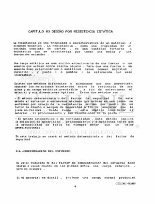 CAPITULO #3 DISEÑO POR RESISTENCIA ESTATICA
La r e s i s t e n c i a es una p r o p i e d a d o c a r a c t e r í s t i c a de un m a t e r i a l o
elemento mecánico . La r e s i s t e n c i a , como una p r o p i e d a d de un
conjunto completo de p a r t e s , e s una c a n t i d a d f o r t u i t a o
estocástica que se c a r a c t e r i z a p o r t e n e r una media y una
desviación estandar .
Uno carga e s t á t i c a es una a c c i ó n e s t a c i o n a r i a de una f u e r z a o un
momento que actúan s o b r e c i e r t o o b j e t o . Para que una f u e r z a o un
momento sean e s t a c i o n a r i o s o e s t á t i c o s deben p o s e e r magnitud
dirección , y punto ( o puntos ) de api i c a c i ó n que sean
invariables .
Existen dos métodos d i f e r e n t e s y autónomos que nos p e r m i t i r á n
examinar las r e l a c i o n e s e x i s t e n t e s e n t r e la r e s i t e n c i a de una
pieza y su carga e s t á t i c a p r e v i s i b l e , a f i n de s e l e c c i o n a r e l
material y sus d i m e n s i o n e s ó p t i m a s . E s t o s dos métodos son :
- El método d e t e r m i n i s t a o d e l f a c t o r de s e g u r i d a d . En e s t e
método e l e s f u e r z o o e s f u e r z o s máximos que actúan en una p i e z a se
mantienen por d e b a j o de l a r e s i s t e n c i a mínima por medio de un
factor de d i s e ñ o o margen de s e g u r i d a d a f i n de a s e g u r a r que l a
pieza no f a l l a r á Desde l u e g o , e s t o i m p l i c a c o n s i d e r a r e l
material , e l p r o c e s a m i e n t o y l a s d i m e n s i o n e s de l a p i e z a .
- E l método e s t o c à s t i c o o de conf i a b i 1 idad . E s t e método i m p l i c a
la s e l e c c i ó n de m a t e r i a l e s , p r o c e s a m i e n t o y dimensiones t a l e s que
la probabi l i d a d de f a i l a e s s i e m p r e menor que un v a l o r
preseleccionado .
En este t r a b a j o se usará e l método d e t e r m i n i s t a o d e l f a c t o r de
seguridad
3-1.-CONCENTRACIÓN DEL ESFUERZO
El v a l o r r e d u c i d o Kf d e l f a c t o r de c o n c e n t r a c i ó n d e l e s f u e r z o debe
usarse a v e c e s cuando en l a s p i e z a s a c t ú e una c a r g a e s t á t i c a
pero no siempre .
Si el m a t e r i a l es d ú c t i l , i n c l u s o una c a r g a normal p r o d u c i r á
 