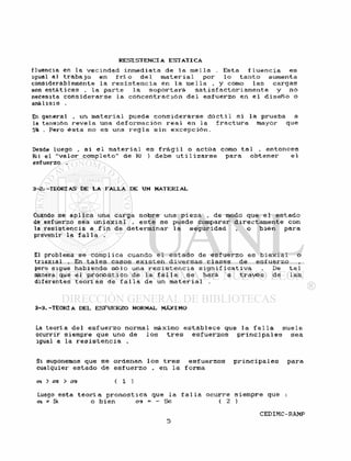 fluencia en la v e c i n d a d i n m e d i a t a de l a m e l l a . Esta f l u e n c i a es
igual al t r a b a j o en f r i ó d e l m a t e r i a l por l o t a n t o aumenta
considerablemente l a r e s i s t e n c i a en la me l i a , y como l a s c a r g a s
son e s t á t i c a s . l a p a r t e l a s o p o r t a r á s a t i s f a c t o r i a m e n t e y no
necesita c o n s i d e r a r s e l a c o n c e n t r a c i ó n de 1 e s f u e r z o en e l d i s e ñ o o
análisis .
En general . un m a t e r i a l puede c o n s i d e r a r s e d ú c t i l s i l a prueba a
la tensión r e v e l a una d e f o r m a c i ó n r e a l en l a f r a c t u r a mayor que
5% . Pero é s t a no es una r e g l a s i n e x c e p c i ó n .
Desde luego , s i e l m a t e r i a l es f r á g i 1 o actúa como t a l , e n t o n c e s
Kt( el " v a l o r c o m p l e t o " de Kf ) debe u t i l i z a r s e para o b t e n e r e l
esfuerzo .
3-2. -TEORÍAS DE LA FALLA DE UN MATERIAL
Cuando se a p l i c a una carga s o b r e una p i e z a , de modo que e l e s t a d o
de esfuerzo sea u n i a x i a l , e s t e s e puede comparar d i r e c t a m e n t e con
la r e s i s t e n c i a a f i n de d e t e r m i n a r l a s e g u r i d a d . o b i é n para
prevenir l a f a l l a .
El problema se comp1ica cuando e1 e s t a d o de e s f u e r z o es b i a x i a l o
t r i a x i a l . En t a l e s casos e x i s t e n d i v e r s a s c1 ases de e s f u e r z o
pero sigue habiendo s ó l o una r e s i s t e n c i a s i g n i f i c a t i v a . De t a l
manera que e l p r o n ó s t i c o de l a f a l l a s e hará a t r a v é s de l a s
diferentes t e o r í a s de f a l l a de un m a t e r i a l .
3-3.-TEORIA DEL ESFUERZO NORMAL MÁXIMO
La t e o r í a del e s f u e r z o normal máximo e s t a b l e c e que l a f a l l a s u e l e
ocurrir siempre que uno de l o s t r e s e s f u e r z o s p r i n c i p a l e s sea
igual a la r e s i s t e n c i a .
Si suponemos que s e ordenan l o s t r e s e s f u e r z o s p r i n c i p a l e s para
cualquier e s t a d o de e s f u e r z o , en l a forma
ai > cfz > 03 ( 1 )
Luego esta t e o r l a p r o n o s t i c a que l a f a l l a ocurre s i e m p r e que :
a = Si o b i e n era - - Se ( 2 )
 