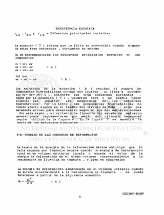 r , r y r = E s f u e r z o s p r i n c i p a l e s c o r t a n t e s
T/Z 2/3 1 i/3 r c
La ecuación ( 7 ) i n d i c a que l a f a l l a es p r e v i s i b l e cuando a l g u n o
de estos t r e s e s f u e r z o s , c o r t a n t e s e s máximo
Si se descompusieran l o s e s f u e r z o s p r i n c i p a l e s normales en l a s
componentes
<71 = Cl'+ <71"
en - az'+ crz~ ( a )
era - <73'+ <73
ta1 que
of - crz = <73- ( b )
Los e s f u e r z o s de l a e c u a c i ó n ( b ) r e c i b e n e l nombre de
componentes h i d r o s t á t i c a s porque son i g u a l e s . s i l l e g a a s u c e d e r
que <n-= 03'= 0 , e n t o n c e s l o s t r e s e s f u e r z o s c o r t a n t e s
dados por la e c u a c i ó n ( 7 ) v a l d r í a n c e r o y no p o d r í a h a b e r
fluencia s i n i m p o r t a r l a s magnitudes de l o s e s f u e r z o s
hidrostáticos . P o r l o t a n t o , l a s componentes h i d r o s t á t i c a s no
tienen e f e c t o a l g u n o en e l tamaño d e l c í r c u l o de Mohr , s i n o que
meramente s i r v e n para d e s p l a z a r l o según e l e j e d e l e s f u e r z o normal
. Por esta razón , e l c r i t e r i o de f l u e n c i a d e l e s t a d o de e s f u e r z o
general puede r e p r e s e n t a r s e p o r medio d e l c i l i n d r o h e x a g o n a l
regular o b l i c u o de l a f i g u r a 4 . En 1 a f i g u r a 5 s e muestra 1 a
teoría de los e s f u e r z o s b i a x i a l e s .
3-6.-TEORÍAS DE LAS ENERGÍAS DE DEFORMACION
La t e o r í a de la e n e r g í a de la d e f o r m a c i ó n máxima a n t i c i p a que l a
f a l l a causada por f l u e n c i a o c u r r e cuando la e n e r g í a de d e f o r m a c i ó n
total en un volumen u n i t a r i o i g u a l a o excede e l v a l o r de l a
energía de d e f o r m a c i ó n en e l mismo volumen c o r r e s p o n d i e n t e a l a
resistencia de f l u e n c i a en t e n s i ó n , o b i e n en compresión
La energía de d e f o r m a c i ó n almacenada en un volumen u n i t a r i o cuando
se aplica u n i a x i a l m e n t e a l a r e s i s t e n c i a de f l u e n c i a , s e puede
determinar a p a r t i r de l a s i g u i e n t e e c u a c i ó n
 