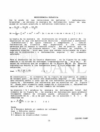 Cor» la ayuda de l a s r e l a c i o n e s de e s f u e r z o - d e f o r m a c i ó n
t r i a x i a l e s , se o b t i e n e l a e n e r g í a de d e f o r m a c i ó n t o t a l en una
unidad de volumen s o m e t i d a a e s f u e r z o s combinados y es
,, et ai , cz <?z ¿:3 C3
Uc = — + — g — + — 2 —
Uc = [ C12 + cr¿2 + C73Z— 2 y ( 172 + 02 (73 + <73 Oi ) ] ( b )
La teoría de la e n e r g í a de d i s t o r s i ó n se o r i g i n ó a p a r t i r de l a
observación de que l o s m a t e r i a l e s d ú c t i l e s . s o m e t i d o s a e s f u e r z o s
, h i d r o s t á t i c o s ( de i g u a l t e n s i ó n o compresión ) , t e ñ í an
resistencias de f l u e n c i a muy s u p e r i o r e s a l o s v a l o r e s
obtenidos por e 1 ensayo a t e n s i ó n s i m p l e . Así se p o s t u l ó que l a
fluencia no era , de ninguna manera , un fenómeno de t e n s i ó n o
compresión simples , s i n o mas b i e n que e s t a b a r e l a c i o n a d a de a l g ú n
modo con la d i s t o r s i ó n ( o d e f o r m a c i ó n a n g u l a r ) d e l e l e m e n t o
esforzado.
Para el d e s a r r o y o de l a t e o r í a o b s é r v e s e , en l a f i g u r a 6a un cubo
sometido a un e s t a d o de e s f u e r z o t r i d i m e n s i o n a l o-i . crz y 03 . El
estado de e s f u e r z o que s e p r e s e n t a en l a f i g u r a 6b e s de t e n s i ó n
hidrostática d e b i d o a l o s e s f u e r z o s crmed. y cuya e c u a c i ó n es p o r
def inición
Ci + crz + era
Orned. = ^ ( C )
En consecuencia , e l e l e m e n t o de l a f i g u r a 6b exprimenta un cambio
de volumen puro , es d e c i r s i n d i s t o r s i ó n angular . Si r e s t a m o s
este e s f u e r z o medio a cada uno de l o s e s f u e r z o s p r i n c i p a l e s de l a
figura 6a . Obtenemos l o s e s f u e r z o s que se muestran en la f i g u r a
6c . Donde e s t e e l e m e n t o e s t á s o m e t i d o a d i s t o r s i ó n o d e f o r m a c i ó n
angular pura , o sea , no hay cambio de volumen
La ecuación ( b ) produce l a e n e r g í a de d e f o r m a c i ó n t o t a l d e l
elemento de la f i gura 6 a . La e n e r g í a de def ormac ión para p r o d u c i r
únicamente cambio de volumen puede o b t e n e r s e mediante l a
sustitución de en. . 0 2 y 03 p o r cnn©d. en l a ecuación ( b ) El
resultado es
Uv * 3 ( 1 - 2* ) ( d )
Donde
Uv « Energía d e b i d o a l cambio de volumen
omed. - E s f u e r z o medio
v = Módulo de p o i s s o n
E = módulo de e l a s t i c i d a d l i n e a l
 