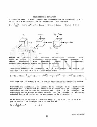 R E S I S T E N C I A ESTATICA
Si ahora se hace l a s u s t i t u c i ó n d e l cuadrado d e l a e c u a c i ó n ( c )
en la ( d ) y s e s i m p l i f i c a l a e x p r e s i ó n , s e o b t i e n e
OI + <72 + CT3 "2<y±C"3 + 2C?203 + 2C203 + 2030"1 ) ( 8 )
L u /
^FieCa.
*
^íwa.
7!
/ i
z
Onecí.
/ /
GVieci.
C > <J ><T_
ffneci.
Cei
- o^.eci
FIGURA »£6 a>EUmenlo con esfuerzos tria*vales;este elemento sufre
cambio de volumen y distorsión angular. b)Este elemento sometido a
tensión hidrostá-tica sólo exprirnenta cambio de volumen. c>El
elemento tiene distorsión angular ein cambio de volumen.
Luego para o b t e n e r l a e n e r g í a d e l a d i s t o r s i ó n s e r e s t a l a
ecuación ( 8 ) d e l a ( b ) . Con e s t o queda
Ud = Uc - Uv = ^ * [ - OZ)2 + (O-Z - 0-3 ) 2 + (<73 - ] ( g )
observese que l a e n e r g i a d e l a d i s t o r s i ó n e s nula cuando ci=o-z=o-3
Expresado con p a l a b r a s , l a t e o r í a d e l a e n e r g í a d e l a
anticipa que l a f l u e n c i a s e produciré, siempre que l a
distorsión en una unidad d e volumen sea i g u a l a l a
distorsión en e l mismo volumen cuando s e l e someta
uniaxial hasta e l v a l o r d e l a r e s i s t e n c i a de f l u e n c i a
d i s t o r s i ó n
e n e r g í a d e
energí a d e
a e s f u e r z o
En e l caso de un ensayo a t e n s i ó n s i m p l e , < 7 1 = 0 - , crz = 03 = 0
por l o t a n t o , l a e n e r g í a d e d i s t o r s i ó n e s
 