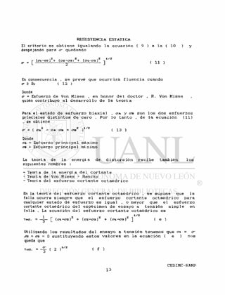 El c r i t e r i o se o b t i e n e i g u a l ando 1 a e c u a c i ó n ( 9 ) a l a ( 10 )
despejando para cr quedando
, ,2 2 , . .2 1/2
O* - [ ( c i -CT2. ) 1- (<72-¿>3 > + (C1-Q3) J ( 11 )
En consecuencia , s e p r e v é que o c u r r i r á f l u e n c i a cuando
cr > Sy ( 12 )
Donde
<r = Esfuerzo de Von M i s e s , en honor d e l d o c t o r , R . Von M i s e s
quién contribuyó a l d e s a r r o l l o d e l a t e o r í a
Pora e l estado de e s f u e r z o b i a x i a l „ C/A y <TB son l o s dos e s f u e r z o s
princiales d i s t i n t o s d e c e r o . P o r l o t a n t o , d e l a e c u a c i ó n ( 1 1 )
, se obtiene
2 2 .1/2 . „ _ .
cr s. ( A A - a A ero + CTB ) ( 13 )
Donde
OA = Esfuerzo p r i n c i p a l máximo
CB = Esfuerzo p r i n c i p a l mínimo
La t e o r í a de l a e n e r g í a d e d i s t o r s i ó n r e c i b e también l o s
siguientes nombres :
- Teoría de l a e n e r g í a d e l c o r t a n t e
- Teoría de Von M i s e s - Hencky
- Teoría del e s f u e r z o c o r t a n t e o c t a é d r i c o
En la t e o r í a d e l e s f u e r z o c o r t a n t e o c t a é d r i c o , s e supone que l a
f a l l a ocurre siempre que e l e s f u e r z o c o r t a n t e o c t a é d r i c o para
cualquier estado d e e s f u e r z o e s i g u a l , o mayor que e l e s f u e r z o
cortante o c t a é d r i c o de 1 espécimen d e e n s a y o a t e n s i ó n s i m p l e en
f a l l a . La ecuación d e l e s f u e r z o c o r t a n t e o c t a é d r i c o e s
1 2 2 2 1 / 2
Toct. = — — [ (<71 -<72 ) + (<72-03) + (o-±-C3 ) ] ( e )
Utilizando l o s r e s u l t a d o s d e l e n s a y o a t e n s i ó n tenemos que o-i = cr
,<tz = ca = O s u s t i t u y e n d o e s t o s v a l o r e s en l a e c u a c i ó n ( e ) n o s
queda que
Toa. = ( 2 ( f )
 