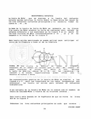 La t e o r í a de Mohr , que e s á n a l o g a a l a t e o r í a d e l e s f u e r z o
cortante máximo a n t i c i p a l a f a l l a s o b r e l a base ú n i c a d e l mayor d e
los t r e s e s f u e r z o s c o r t a n t e s p r i n c i p a l e s y no n e c e s i t a tomar e n
cuenta en. , en. , era
La base de l a t e o r í a d e f a l l a d e Mohr s e p r e s e n t a en l a f i g u r a
9.La t e o r í a d e Mohr p r e d i c e l a f a l l a d e c u a l q u i e r o t r o e s t a d o d e
esfuerzo d i f e r e n t e a l o s mostrados en l a f i g u r a 9 s i e l mayor d e
los tres c í r c u l o s d e Mhor c o r r e s p o n d i e n t e s a en. <72 y era e s
tangente a l a r e c t a AE de l a f i g u r a 9
Esta t e o r í a a r r i b a mencionada s e puede a p l i c a r para a n t i c i p a r e l
inicio de l a f l u e n c i a o b i e n e l d e l a f r a c t u r a
T
FIGURA #9 Tres circuios de Mohr,uno del ensayo de compresión
uniaxial.otro de un ensayo en corlante puro y Otro del ensayo en
tensión uniaxial,que se utilizan para definir la falla aplicando
la teorí a de Mohr. Los valores S e y S t son las resistencias de
compresión y de tensión respectivamente; se pueden utilizar para la
resistencia de fluencia o última
Una r e p r e s e n t a c i ó n g r á f i c a d e l a t e o r í a de Mohr e s s i m i l a r a l a s
figuras 4 y 5 , p e r o l a s l o n g i t u d e s de l o s l a d o s h e x a g o n a l e s s o n
d i f e r e n t e s . La t e o r í a e s vá 1 ida para e s t a d o s de e s f u e r z o s
hidrostát i eos
A una v a r i a n t e d e l a t e o r i a d e Mohr s e l e conoce con e l nombre d e
teoria de Coulomb-Mohr o t e o r i a d e l a f r i c c i ó n i n t e r n a .
Esta t e o r i a e s t a basada e n l a h i p ó t e s i s d e que e s r e c t a l a l í n e a
BCD de la f i g u r a 9
Ordénense l o s t r e s e s f u e r z o s p r i n c i p a l e s d e modo que erx>crz>cra
 