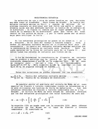 La s e l e c c i ó n d e una u o t r a d e e s t a s t e o r í a s e s una d e c i s i ó n
que debe tomar e l d i s e ñ a d o r . P a r a f i n e s d e d i s e ñ o , l a t e o r í a d e l
esfuerzo c o r t a n t e máximo e s f á c i l y r á p i d a d e a p l i c a r - S i e l
problema c o n s i s t e en a v e r i g u a r p o r qué f a l l ó una p a r t e o p i e z a
entonces quizá sea más adecuado a p l i c a r l a t e o r í a d e l a e n e r g í a de
la d i s t o r s i ó n ; l a f i g u r a 11 i n d i c a que e l l u g a r g e o m é t r i c o de l a
teoría de l a e n e r g í a d e l a d i s t o r s i ó n pasa más c e r c a d e l á r e a
central de l o s puntos de d a t o s , y por l o t a n t o puede s e r un medio
mejor para a n t i c i p a r l a f a l l a .
Si l o s e s f u e r z o s p r i n c i p a l e s s e ponen en e l orden o-1 > <72 >
03 . entonces . en e l caso d e l e n s a y o a t e n s i ó n s i m p l e , o-i=Sy y
0*2=03=0 .El e s f u e r z o c o r t a n t e máximo en l a f l u e n c i a v a l e cri/2 .En
consecuencia , l a t e o r í a d e l e s f u e r z o c o r t a n t e máximo a n t i c i p a que
la r e s i s t e n c i a de f l u e n c i a en c o r t a n t e s e r á Ssy=Sy/2 . E s t o s e
puede a p r e c i a r en l a l í nea d e c o r t a n t e puro d e l a f i g u r a 11 . que
define todos l o s e s t a d o s d e e s f u e r z o que t i e n e n ctb^-oa. .
A f i n d e d e t e r m i n a r l a r e s i s t e n c i a de f l u e n c i a en c o r t a n t e
como s e p r e d i c e o a n t i c i p a con l a t e o r í a d e l a e n e r g í a d e l a
d i s t o r s i ó n r e e m p l á c e s e o-'por Sy e n l a e c u a c i ó n ( 1 3 ) . En e l caso
de c o r t a n t e puro , O-B=-O"A y T=O-A ; en c o n s e c u e n c i a
S»y=Sy =0.577 Sy . Esta e c u a c i ó n ayuda a e x p l i c a r e l u s o d e
Ssy=0.60 Sy en algunos c o d i g o s d e d i s e ñ o .
Estas dos r e l a c i o n e s s e pueden e x p r e s a r con l a s e c u a c i o n e s
0.5 Sy T e o r í a d e l e s f u e r z o c o r t a n t e máximo (14)
0.57? Sy T e o r í a de l a e n e r g í a d e d i s t o r s i ó n
Es p o s i b l e o m i t i r e l a n á l i s i s d e l c í r c u l o d e Mohr en e l caso
especial de f l e x i ó n y t o r s i ó n combinadas cuando s e determinan CCA y
OB para u t i l i z a r s e con t e o r í a s d e f a l l a d e m a t e r i a l e s . L o s d o s
esfuerzos o b t e n i d o s d e f l e x i ó n y t o r s i ó n combinados son o-x y Txy
Después , un c í r c u l o de Mohr d e e s t e e s t a d o d e e s f u e r z o r e v e l a r á
que los dos e s f u e r z o s p r i n c i p a l e s con v a l o r d i s t i n t o d e c e r o son
O-B era --
Cx
m
^ 2+ T x y
]
1/2
( 1 5 )
La ecuación ( 1 5 ) s e puede u s a r con l a e c u a c i ó n ( 1 3 ) para o b t e n e r
el e s f u e r z o d e Von M i s e s en e l c a s o d e f l e x i ó n y t o r s i ó n
combinados . El r e s u l t a d o e s
, ~ 2 .1/2
+ 3 Txy )
 