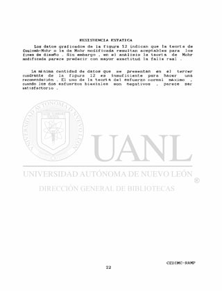 Los d a t o s g r a f i c a d o s de l a f i g u r a 12 i n d i c a n que la t e o r í a de
Coulomb-Mohr o l a de Möhr m o d i f i c a d a r e s u l t a n a c e p t a b l e s para l o s
fines de d i s e R o . Sin embargo , en e l a n á l i s i s la t e o r í a de Möhr
modificada parece p r e d e c i r con mayor e x a c t i t u d l a f a l l a r e a l .
La mínima c a n t i d a d de d a t o s que s e p r e s e n t a n en e l t e r c e r
cuadrante de la f i gura 12 es i n s u f i c i e n t e para hacer una
recomendación . El uso de l a t e o r í a d e l e s f u e r z o normal máximo
cuando los dos e s f u e r z o s b i a x i a l e s son n e g a t i v o s , p a r e c e s e r
s a t i s f a c t o r i o .
 